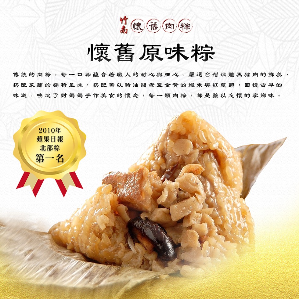 懷舊肉粽,懷舊原味粽,傳統的肉粽,每一口都蘊含著職人的耐心與細心。嚴選台灣溫體黑豬肉的鮮美,搭配菜脯的獨特風味,搭配著以豬油悶煮至金黃的蝦米與紅蔥頭,回憶古早的,味道,喚起了對媽媽手作美食的懷念,每一顆肉粽,都是難以忘懷的家鄉味。2010年,蘋果日報