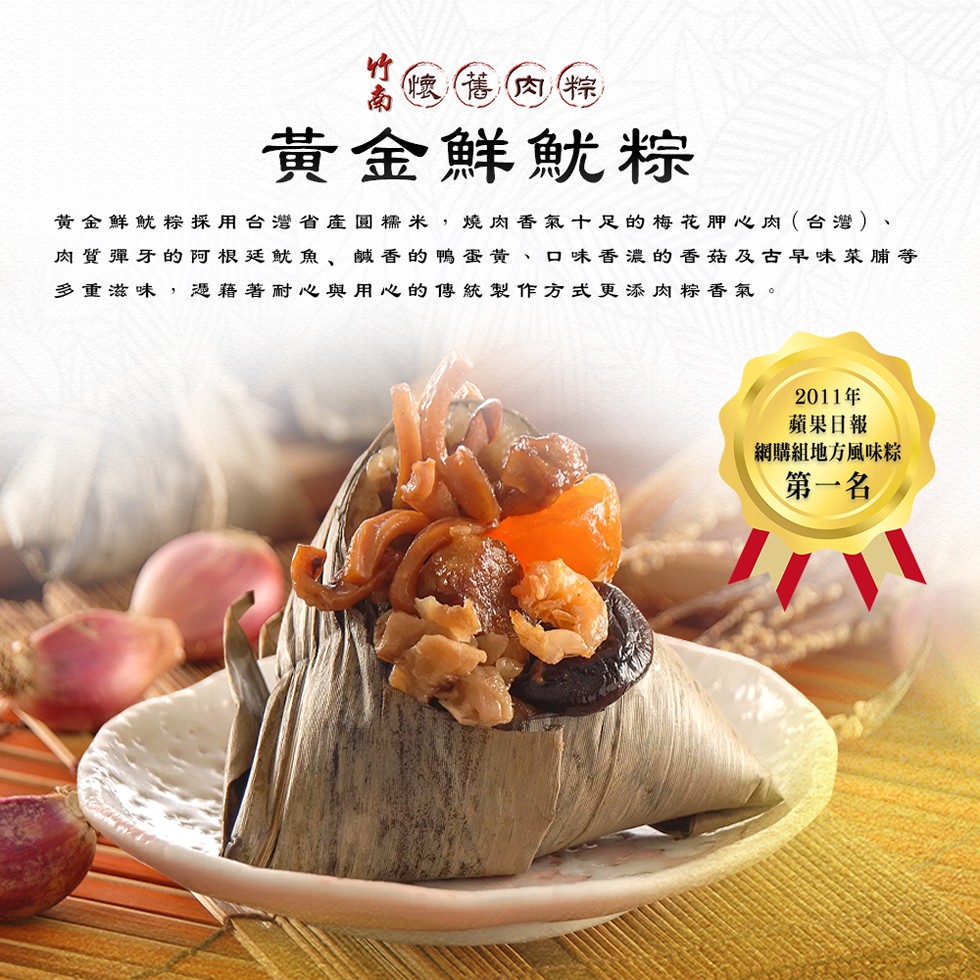 懷舊肉粽,黃金鮮魷粽,黃金鮮魷粽採用台灣省產圓糯米,燒肉香氣十足的梅花胛心肉(台灣)、肉質彈牙的阿根廷魷魚、鹹香的鴨蛋黃、口味香濃的香菇及古早味菜脯等,多重滋味,憑藉著耐心與用心的傳統製作方式更添肉粽香氣。2011年,蘋果日報,網購組地方風味粽,第一