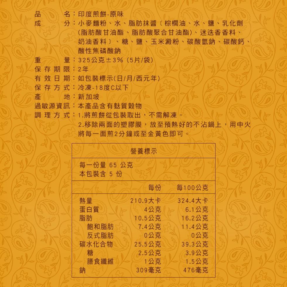 名:印度煎餅-原味，分:小麥麵粉、水、脂肪抹醬〔棕櫚油、水、鹽、乳化劑，(脂肪酸甘油酯、脂肪酸聚合甘油酯)、迷迭香香料、奶油香料〕、糖、鹽、玉米澱粉、碳酸氫鈉、碳酸鈣、酸性焦磷酸鈉，量:325公克±3%(5片/袋)，保存期限:2年，有效日期:如包裝標