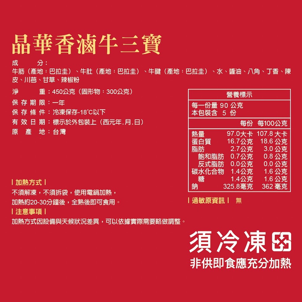 晶華香滷牛三寶，牛筋(產地:巴拉圭)、牛肚(產地:巴拉圭)、牛腱(產地:巴拉圭) 、水、醬油、八角、丁香、陳，皮、川芎、甘草、辣椒粉，重:450公克(固形物:300公克)，營養標示，保存期限:一年，保存條件:冷凍保存-18℃以下，每一份量 90 公克