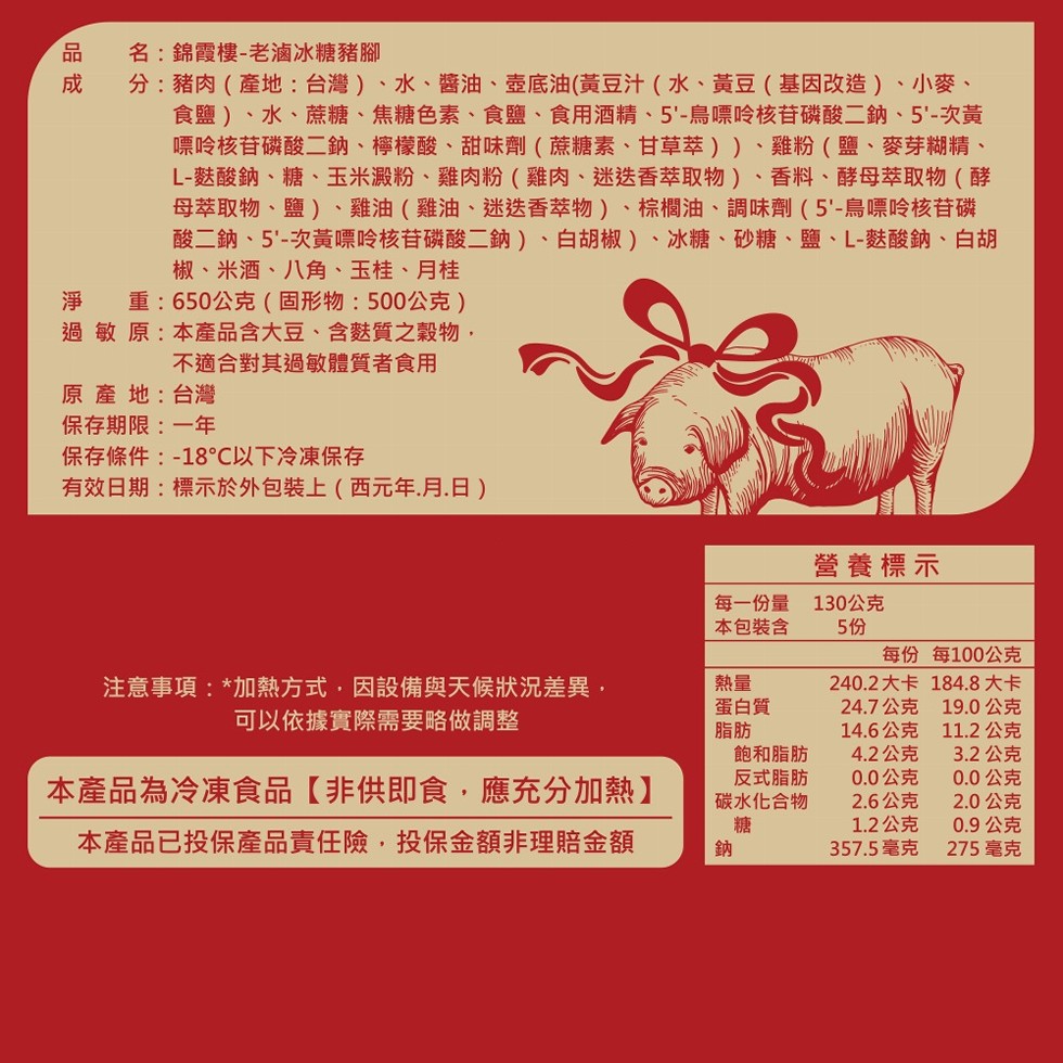 名:錦霞樓-老滷冰糖豬腳,分:豬肉(產地:台灣)、水、醬油、壺底油(黃豆汁(水、黃豆(基因改造)、小麥、食鹽)、水、蔗糖、焦糖色素、食鹽、食用酒精、5'-鳥嘌呤核苷磷酸二鈉、5'-次黃,嘌呤核苷磷酸二鈉、檸檬酸、甜味劑(蔗糖素、甘草萃))、雞粉(鹽、