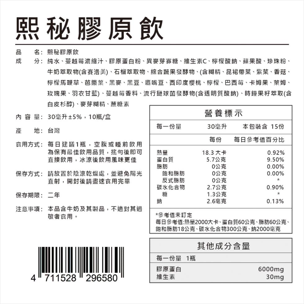 煕秘膠原飲，品 名:熙秘膠原飲，成 分:純水、蔓越莓濃縮汁、膠原蛋白粉、異麥芽寡糖、維生素C、檸檬酸鈉、蘋果酸、珍珠粉、牛奶萃取物(含賽洛美)、石榴萃取物、綜合蔬果發酵物、(含糊精、昆裙帶菜、紫菜、香菇、檸檬馬鞭草、芭樂葉、黑麥、黑豆、鷹嘴豆、西印度