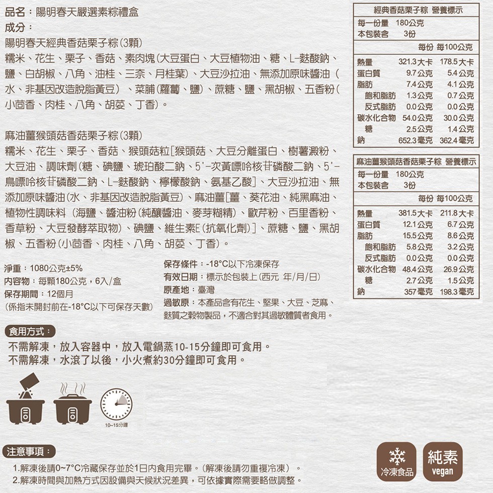 品名:陽明春天嚴選素粽禮盒，成分:經典香菇栗子粽 營養標示，每一份量180公克，本包裝含，陽明春天經典香菇栗子粽(3顆)，每份 每100公克，糯米、花生、栗子、香菇、素肉塊(大豆蛋白、大豆植物油、糖、L-麩酸鈉、鹽、白胡椒、八角、油桂、三奈、月桂葉)