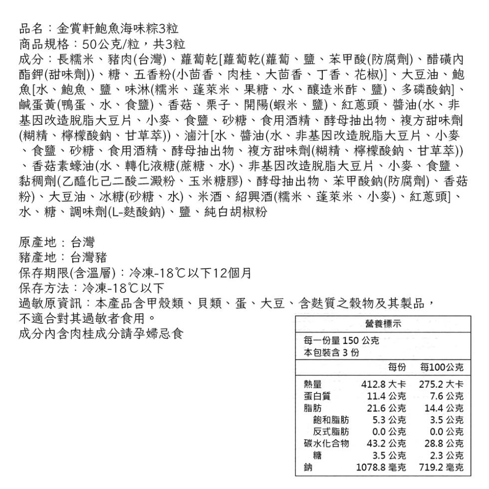 品名:金賞軒鮑魚海味粽3粒，商品規格:50公克/粒,共3粒，成分:長糯米、豬肉(台灣)、蘿蔔乾[蘿蔔乾(蘿蔔、鹽、苯甲酸(防腐劑)、醋磺內，酯鉀(甜味劑))、糖、五香粉(小茴香、肉桂、大茴香、丁香、花椒)]、大豆油、鮑，魚[水、鮑魚、鹽、味淋(糯米、