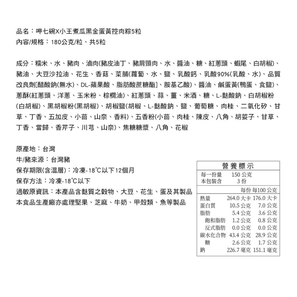 品名:呷七碗X小王煮瓜黑金蛋黃控肉粽5粒，內容/規格:180公克/粒、共5粒，成分:糯米、水、豬肉、滷肉(豬皮油丁、豬肩頸肉、水、醬油、糖、紅蔥頭、蝦尾、白胡椒)、豬油、大豆沙拉油、花生、香菇、菜脯(蘿蔔、水、鹽、乳酸鈣、乳酸90%(乳酸、水)、品質