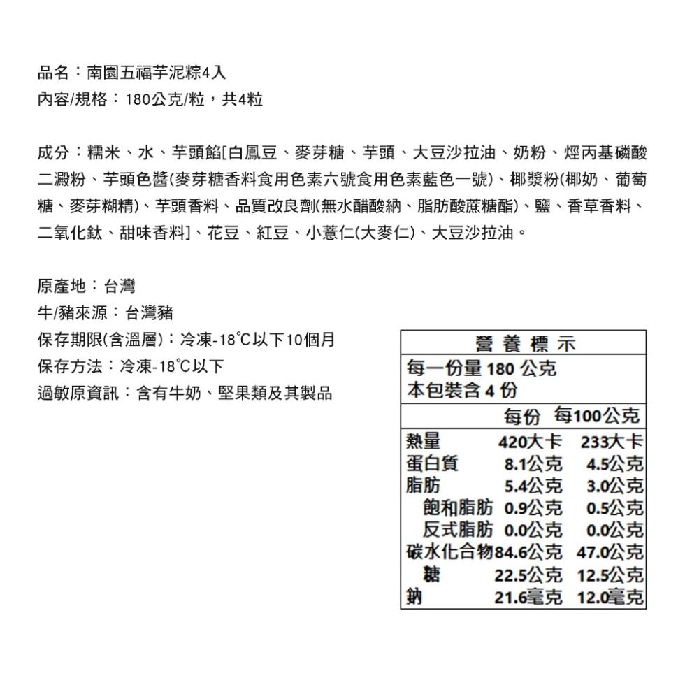 品名:南園五福芋泥粽4入，內容/規格:180公克/粒,共4粒，成分:糯米、水、芋頭餡[白鳳豆、麥芽糖、芋頭、大豆沙拉油、奶粉、烴丙基磷酸，二澱粉、芋頭色醬(麥芽糖香料食用色素六號食用色素藍色一號)、椰漿粉(椰奶、葡萄，糖、麥芽糊精)、芋頭香料、品質改