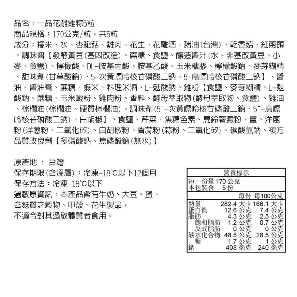 品名:一品花雕雞粽5粒，商品規格:170公克/粒,共5粒，成分:糯米、水、杏鮑菇、雞肉、花生、花雕酒、豬油(台灣)、乾香菇、紅蔥頭，調味醬【發酵黃豆(基因改造)、蔗糖、食鹽、釀造醬汁(水、非基改黃豆、小，麥、食鹽)、檸檬酸、DL-胺基丙酸、胺基乙酸、