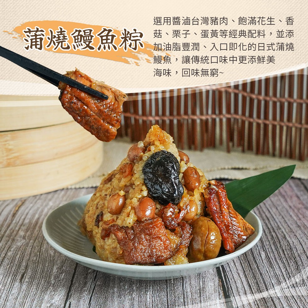 蒲燒鰻魚粽，選用醬滷台灣豬肉、飽滿花生、香，菇、栗子、蛋黃等經典配料,並添，加油脂豐潤、入口即化的日式蒲燒，鰻魚,讓傳統口味中更添鮮美，海味,回味無窮~。