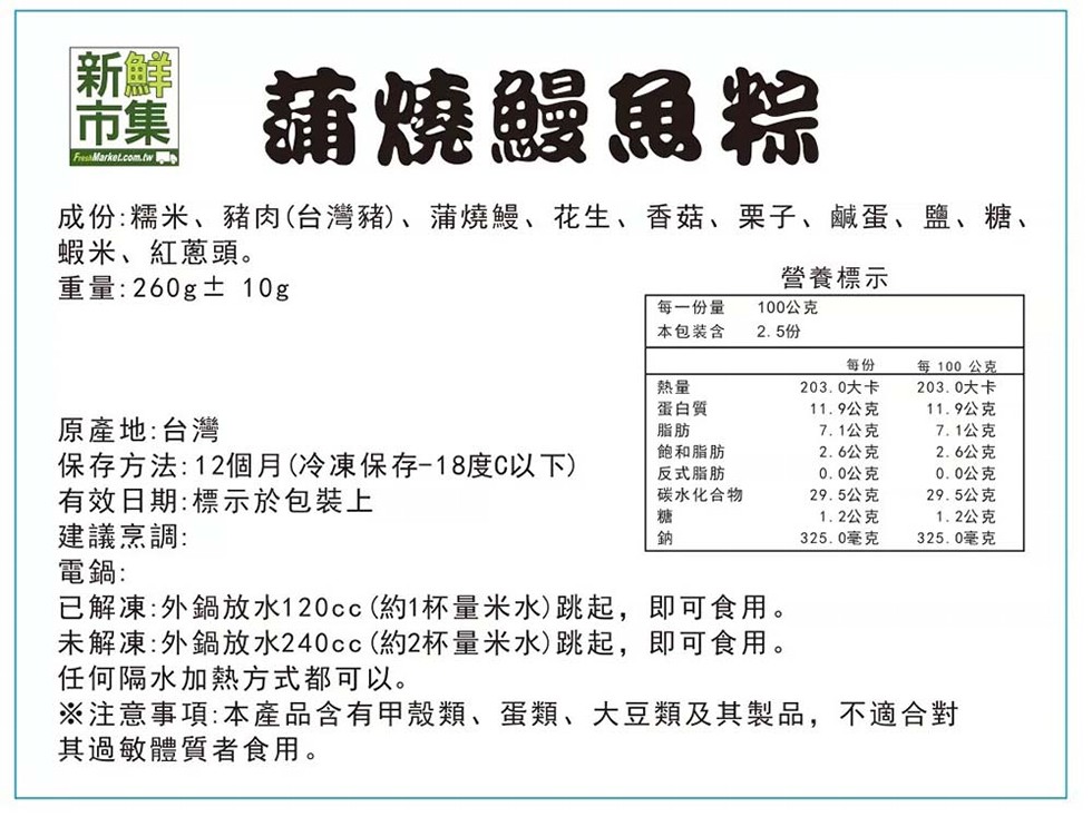 墨 蒲燒鰻魚粽，成份:糯米、豬肉(台灣豬)、蒲燒鰻、花生、香菇、栗子、鹹蛋、鹽、糖、蝦米、紅蔥頭。重量:260g±10g，營養標示，每一份量，本包裝含，100公克，2.5份，每100公克，203.0大卡，203.0大卡，蛋白質，11.9公克，11.9