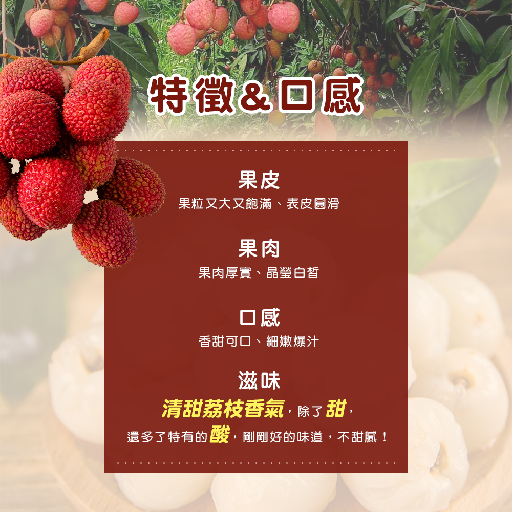 特徵&回感，果粒又大又飽滿、表皮圓滑，果肉厚實、晶瑩白皙，香甜可口、細嫩爆汁，清甜荔枝香氣,除了甜,還多了特有的酸,剛剛好的味道,不甜膩!。