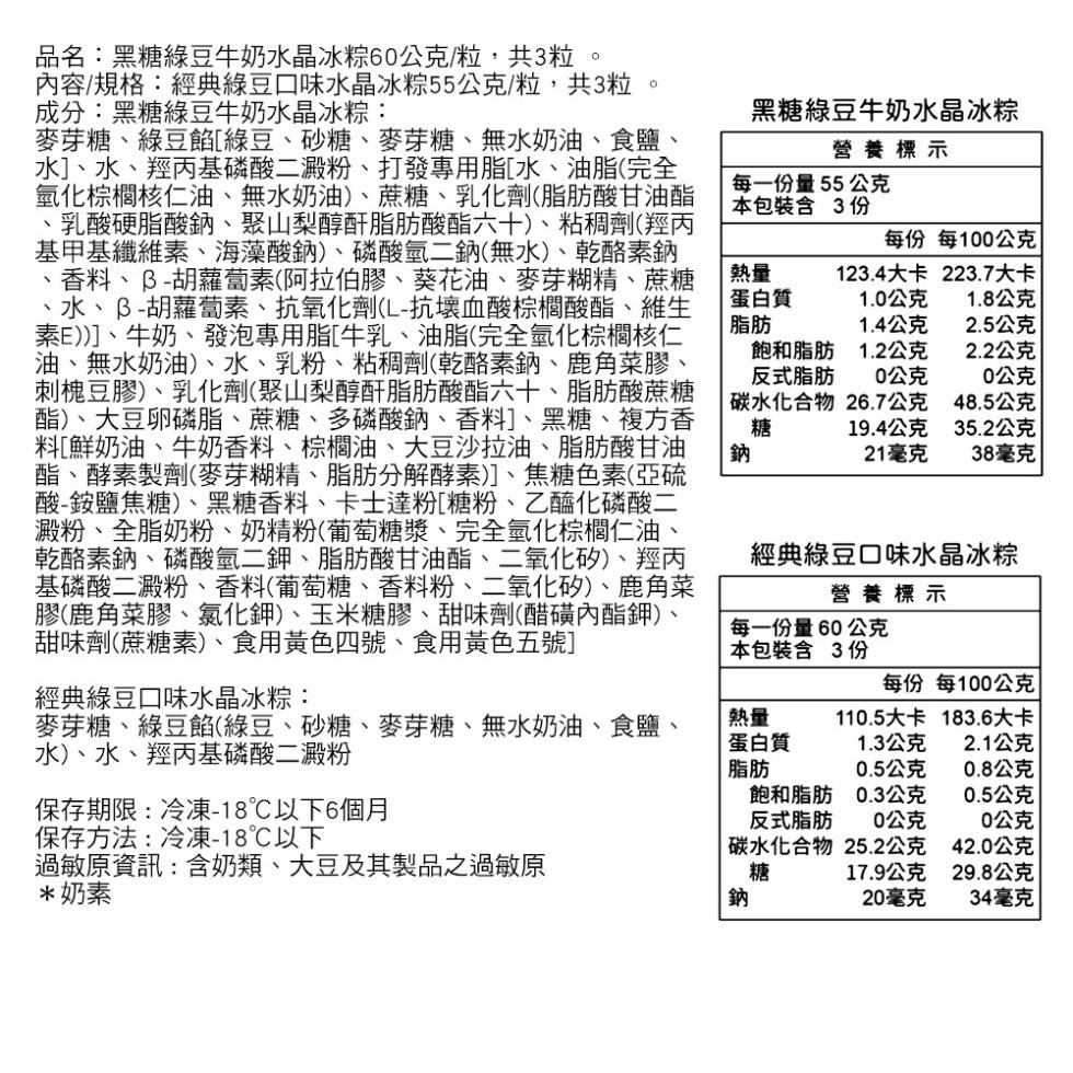 品名:黑糖綠豆牛奶水晶冰粽60公克/粒,共3粒。內容/規格:經典綠豆口味水晶冰粽55公克/粒,共3粒，成分:黑糖綠豆牛奶水晶冰粽:麥芽糖、綠豆餡[綠豆、砂糖、麥芽糖、無水奶油、食鹽、水]、水、羥丙基磷酸二澱粉、打發專用脂[水、油脂(完全，氫化棕櫚核仁