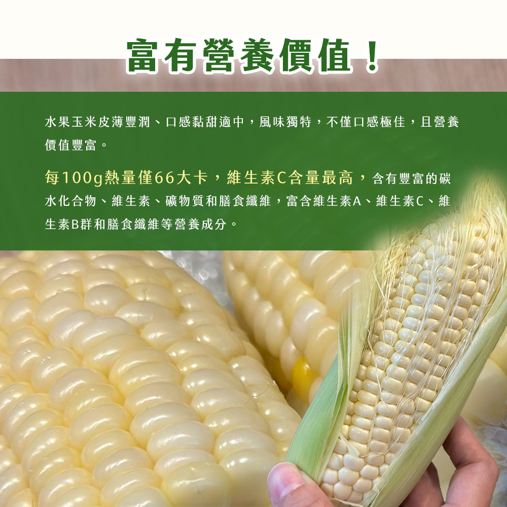 富有營養價值!水果玉米皮薄豐潤、口感黏甜適中,風味獨特,不僅口感極佳,且營養,價值豐富。每100g熱量僅66大卡,維生素C含量最高,含有豐富的碳,水化合物、維生素、礦物質和膳食纖維,富含維生素A、維生素C、維,生素B群和膳食纖維等營養成分。