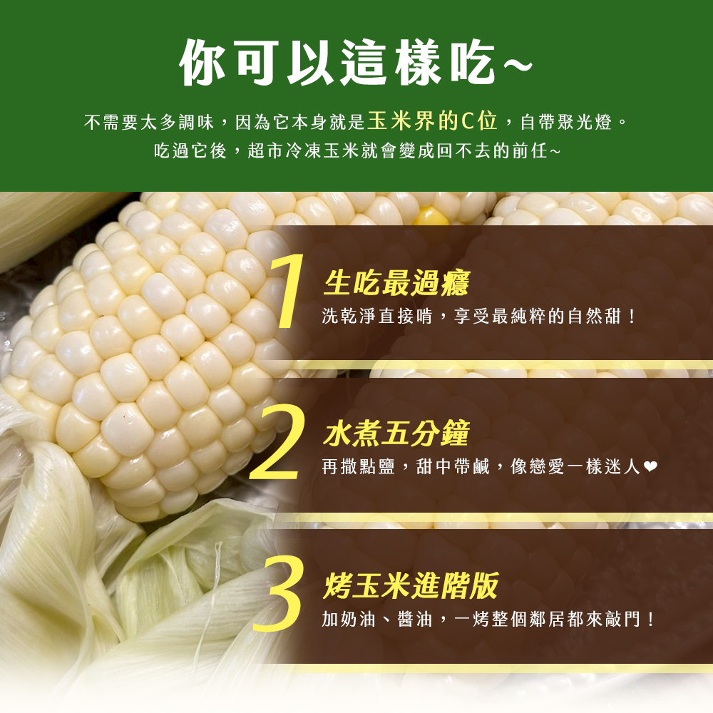 你可以這樣吃~,不需要太多調味,因為它本身就是玉米界的C位,自帶聚光燈。吃過它後,超市冷凍玉米就會變成回不去的前任~,生吃最過癮,洗乾淨直接啃,享受最純粹的自然甜!水煮五分鐘,再撒點鹽,甜中帶鹹,像戀愛一樣迷人♥,烤玉米進階版,加奶油、醬油,一烤整個