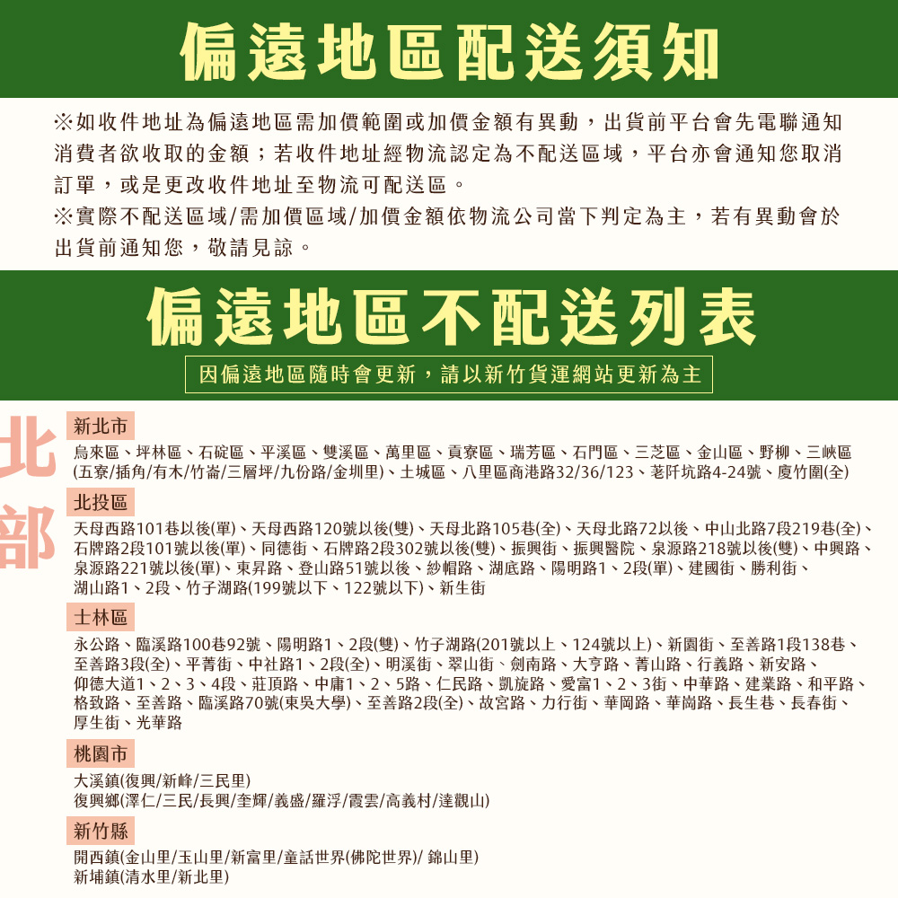 偏遠地區配送須知,※如收件地址為偏遠地區需加價範圍或加價金額有異動,出貨前平台會先電聯通知,消費者欲收取的金額;若收件地址經物流認定為不配送區域,平台亦會通知您取消,訂單,或是更改收件地址至物流可配送區。※實際不配送區域/需加價區域/加價金額依物流公