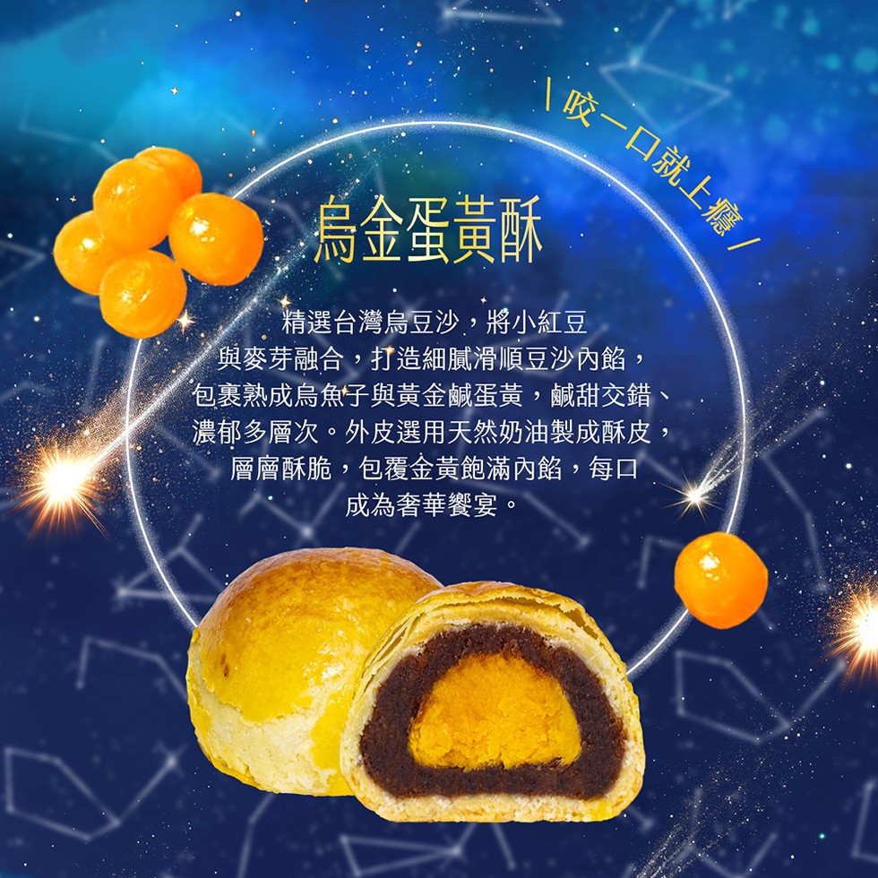 (咬一口就上癮/，●烏金蛋黃酥，精選台灣烏豆沙,將小紅豆，【與麥芽融合,打造細膩滑順豆沙內餡,包裹熟成烏魚子與黃金鹹蛋黃,鹹甜交錯，濃郁多層次。外皮選用天然奶油製成酥皮,層層酥脆,包覆金黃飽滿內餡,每口，成為奢華饗宴。