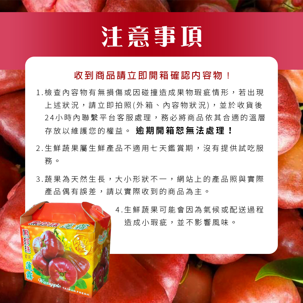 注意事項,收到商品請立即開箱確認内容物!1.檢查內容物有無損傷或因碰撞造成果物瑕疵情形,若出現,上述狀況,請立即拍照(外箱、內容物狀況),並於收貨後,24小時內聯繫平台客服處理,務必將商品依其合適的溫層,存放以維護您的權益。逾期開箱恕無法處理!2.生