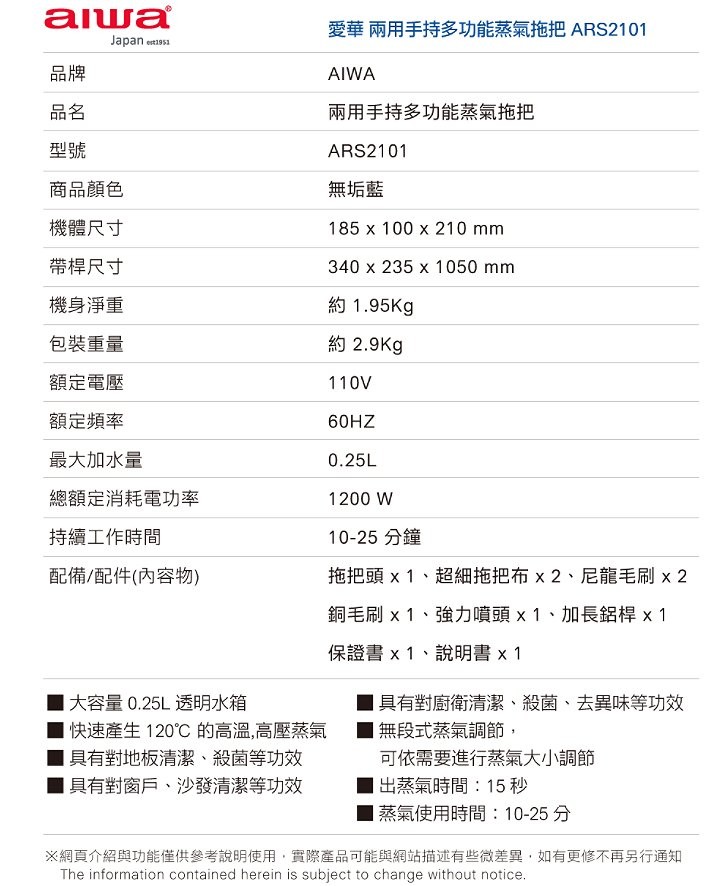 愛華兩用手持多功能蒸氣拖把ARS2101，兩用手持多功能蒸氣拖把，商品顏色，無垢藍，機體尺寸，帶桿尺寸，機身淨重，約1.95Kg，包裝重量，約2.9Kg，額定電壓，額定頻率，最大加水量，總額定消耗電功率，持續工作時間，10-25 分鐘，配備/配件(內