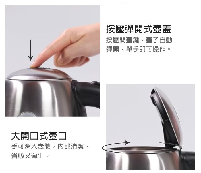 按壓彈開式壺蓋，按壓開蓋鍵,蓋子自動，彈開,單手即可操作。大開口式壺口，手可深入壺體,内部清潔,省心又衛生。