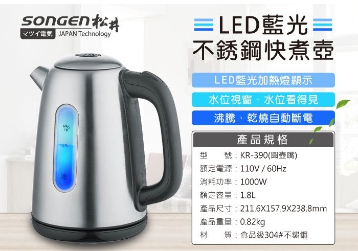 マツイ電気JAPAN Technology，=LED藍光=，不銹鋼快煮壺，LED藍光加熱燈顯示，水位視窗、水位看得見，沸騰、乾燒自動斷電，產品規格，型 號:KR-390(圓壺嘴)，額定電源:110V / 60HZ，消耗功率:100oW，額定容量:1.