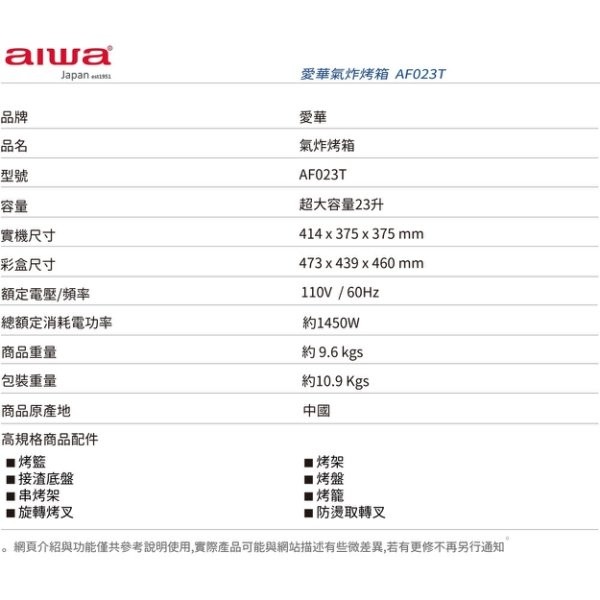 愛華氣炸烤箱AF023T，氣炸烤箱，超大容量23升，實機尺寸，彩盒尺寸，額定電壓/頻率，總額定消耗電功率，約1450W，商品重量，約9.6 kgs，包裝重量，約10.9 Kgs，商品原產地，高規格商品配件，■烤籃，■接渣底盤，串烤架，■旋轉烤叉，防燙