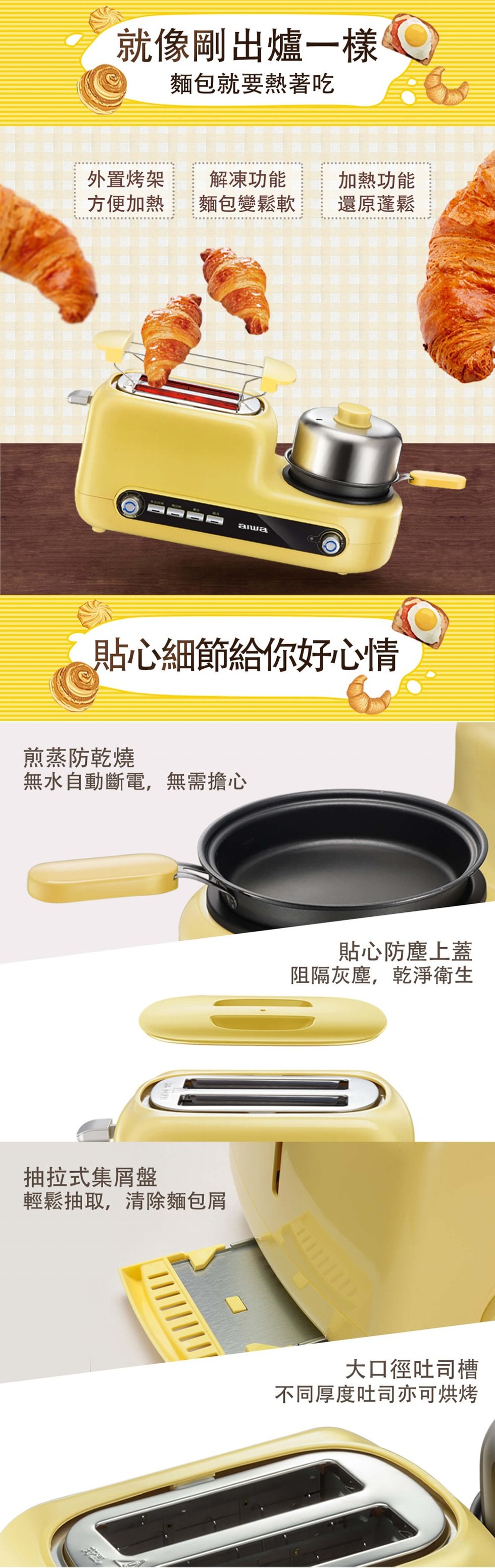 就像剛出爐一樣，麵包就要熱著吃，外置烤架，方便加熱，解凍功能，麵包變鬆軟，加熱功能，還原蓬鬆，貼心細節給你好心情，煎蒸防乾燒，無水自動斷電,無需擔心，貼心防塵上蓋，阻隔灰塵,乾淨爭衛生，抽拉式集屑盤，輕鬆抽取,清除麵包屑，大口徑吐司槽，不同厚度吐司亦