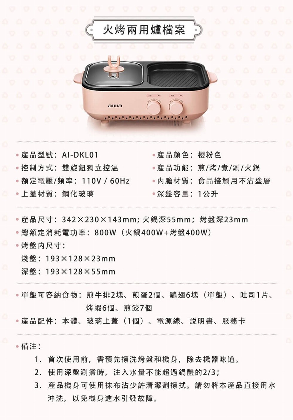 火烤兩用爐檔案，産品型號:Al-DKLO1，産品顏色:櫻粉色，產品功能:煎/烤/煮/涮/火鍋，内膽材質:食品接觸用不沾塗層，深盤容量:1公升，控制方式:雙旋鈕獨立控温，額定電壓/頻率: 110V / 60HZ，上蓋材質:鋼化玻璃，産品尺寸:342 x