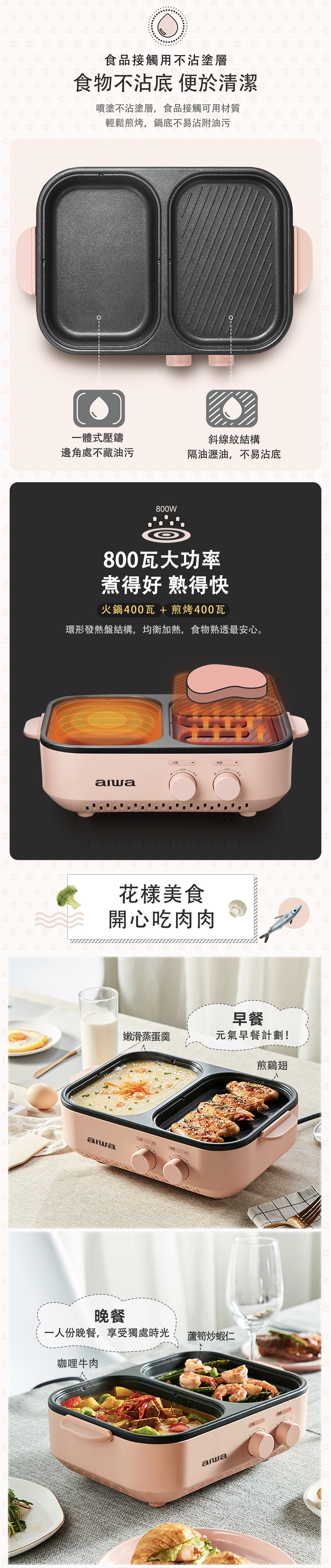 食品接觸用不沾塗層，食物不沾底便於清潔，噴塗不沾塗層,食品接觸可用材質，輕鬆煎烤,鍋底不易沾附油污，一體式壓鑄，邊角處不藏油污，斜線紋結構，隔油瀝油,不易沾底，800瓦大功率，煮得好熟得快，火鍋400瓦 + 煎烤400瓦，環形發熱盤結構,均衡加熱,食