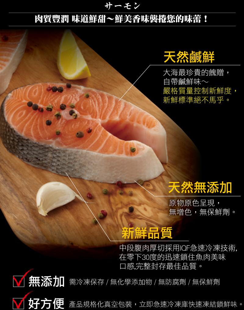 サーモン，肉質豐潤 味道鮮甜~鮮美香味襲捲您的味蕾!天然鹹鮮，大海最珍貴的餽贈,自帶鹹鮮味~，嚴格質量控制新鮮度,新鮮標準絕不馬乎。新鮮品質，天然無添加，原物原色呈現,無增色,無保鮮劑。中段腹肉厚切採用IQF急速冷凍技術,在零下30度的迅速鎖住魚肉美