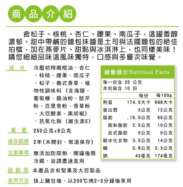 商品介紹，含松子、核桃、杏仁、腰果、南瓜子,這罐香醇，濃郁、甜中帶鹹的麵包抹醬是土司與法國麵包的絕佳，拍檔,加在燕麥片、甜點與冰淇淋上,也同樣美味!請您細細品味這風味獨特,口感與多層次味覺，成分冷壓初榨橄欖油、杏仁，核桃、腰果、南瓜子，松子、義式香草