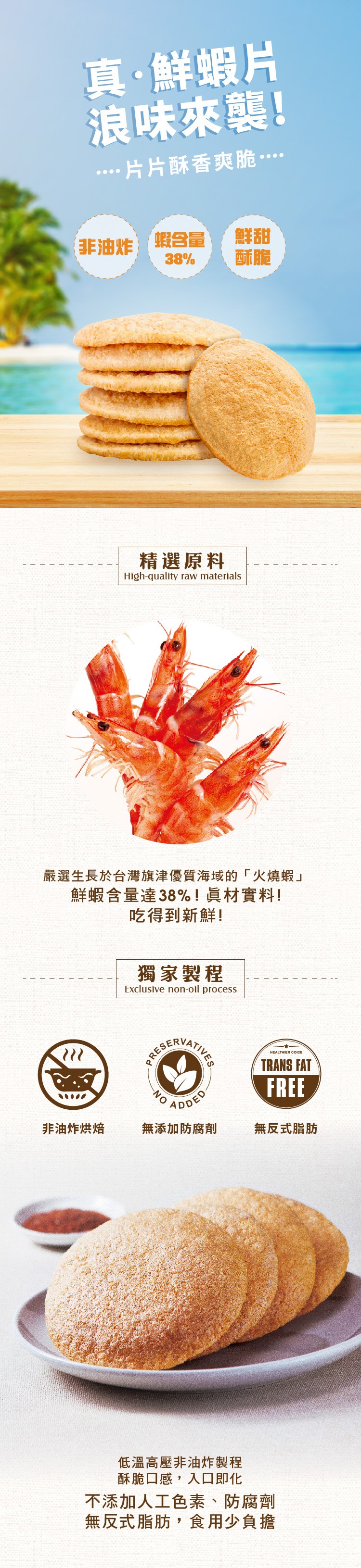 真。鮮蝦片,浪味來襲!…片片酥香爽脆…,非油炸蝦合量,精選原料,嚴選生長於台灣旗津優質海域的火燒蝦鮮蝦含量達38%!真材實料!吃得到新鮮!獨家製程,無添加防腐劑,非油炸烘焙,無反式脂肪,低溫高壓非油炸製程,酥脆口感,入口即化,不添加人工色素、防腐劑,