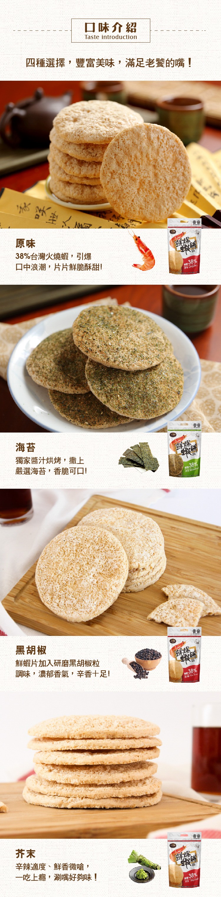 口味介紹,四種選擇,豐富美味,滿足老的嘴!38%台灣火燒蝦,引爆,ロ中浪潮,片片鮮脆酥甜!獨家醬汁烘烤,撒上,嚴選海苔,香脆可口!消Secweo,黑胡椒,鮮蝦片加入研磨黑胡椒粒,調味,濃郁香氣,辛香十足!辛辣適度、鮮香微嗆,一吃上癮,涮嘴好夠味!。