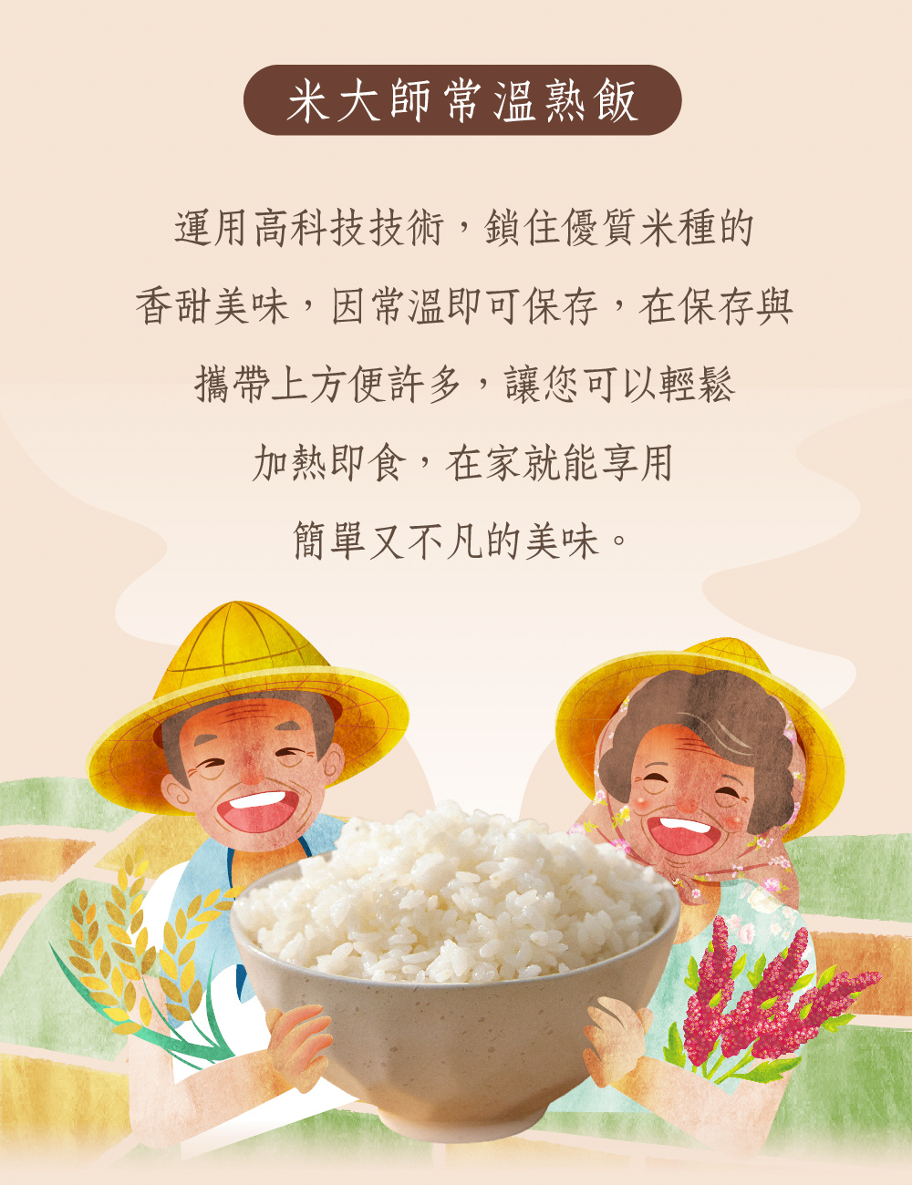 米大師常溫熟飯，運用高科技技術,鎖住優質種的，香甜美味,因常溫即可保存,在保存與，攜帶上方便許多,讓您可以輕鬆，加熱即食,在家就能享用，簡單又不凡的美味。
