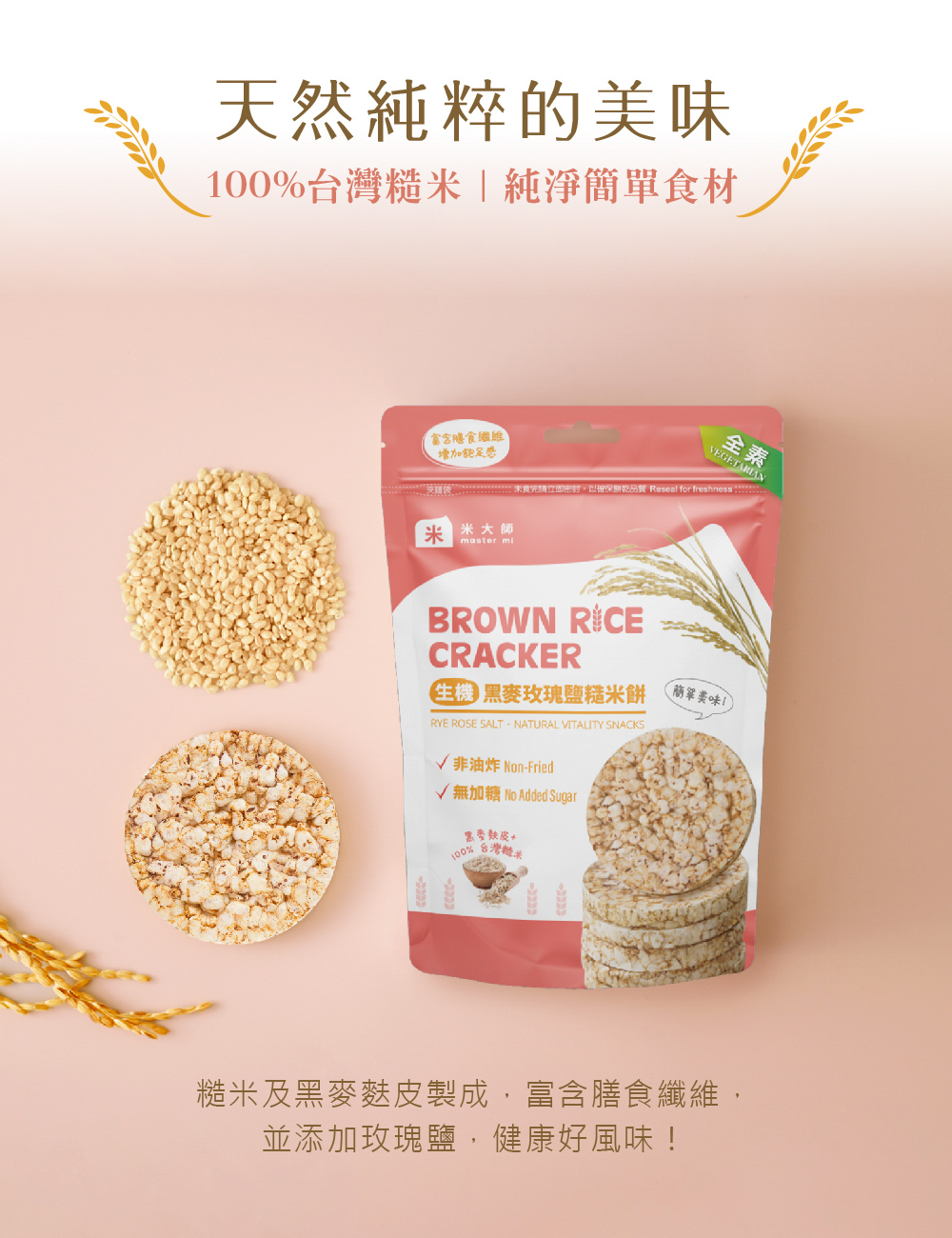 天然純粹的美味，100%台灣糙米純淨簡單食材，富含膳食纖維，增加飽足感，夾類後未食完請立即密封,以確保鮮乾品質 Reseal for freshness ::3米大師，E 黑麥玫瑰鹽糙米餅，√ 非油炸 Non-Fried，√無加糖 No Added 