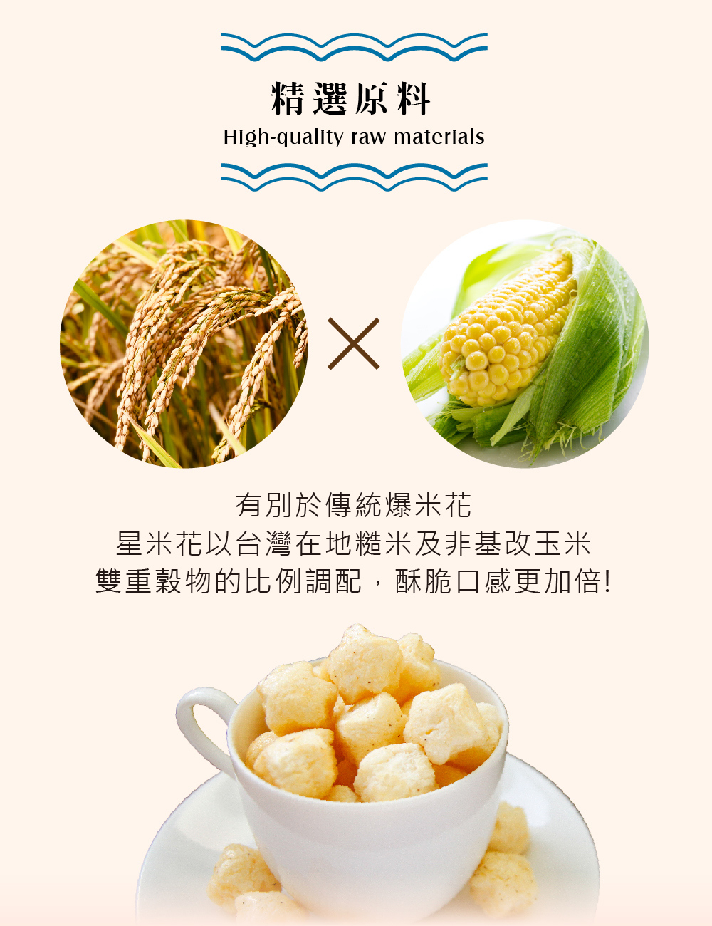 精選原料,有別於傳統爆米花,星米花以台灣在地糙米及非基改玉米,雙重穀物的比例調配,酥脆口感更加倍!。