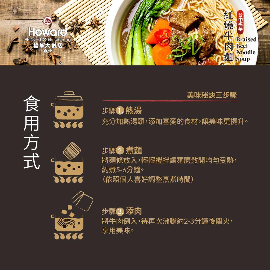 福華大飯店/,食用方式,台中福華,紅燒牛肉麵,肉 Beef,麵 Soup,來而 Noodle,美味秘訣三步驟,步驟熱湯,充分加熱湯頭,添加喜愛的食材,讓美味更提升。步驟2 煮麵,將麵條放入,輕輕攪拌讓麵體散開均勻受熱,約煮5-6分鐘。(依照個人喜好調