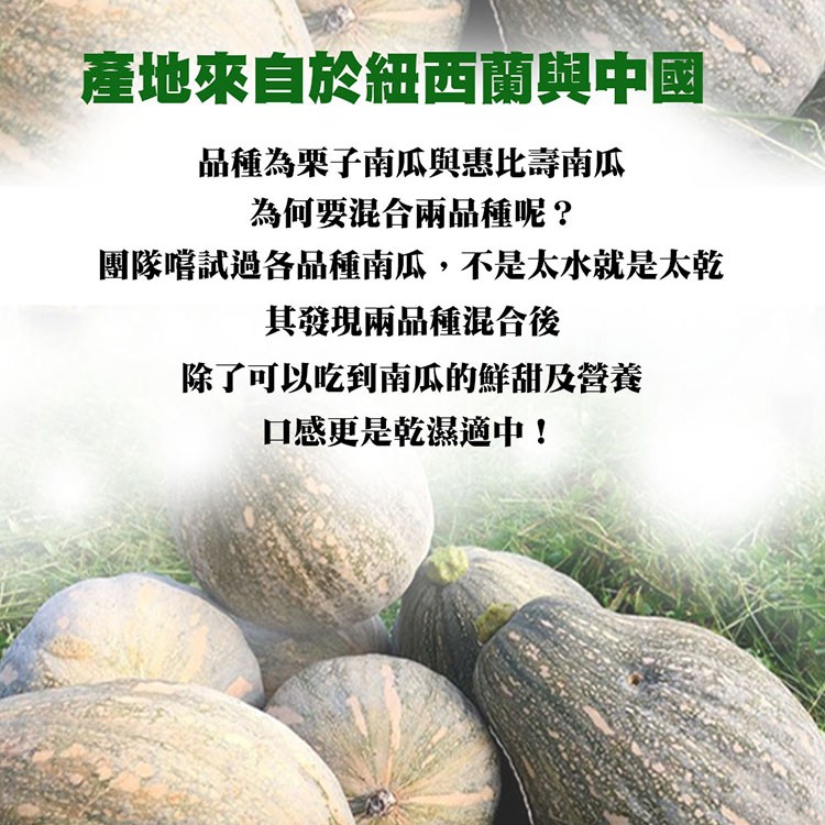 產地來自於紐西蘭與中國，品種為栗子南瓜與惠比壽南瓜，為何要混合兩品種呢?團隊嚐試過各品種南瓜,不是太水就是太乾，其發現兩品種混合後，除了可以吃到南瓜的鮮甜及營養，口感更是乾濕適中!。