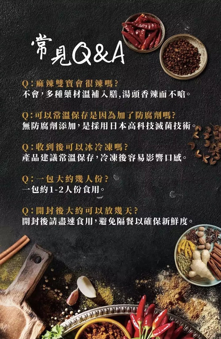 常見Q&A，Q:麻辣雙寶會很辣嗎?不會,多種築材溫補入膳,湯頭香辣而不嗆。Q:可以常溫保存是因為加了防腐劑嗎?無防腐劑添加,是採用日本高科技減菌技術。Q:收到後可以冰冷凍嗎?產品建議常溫保存,冷凍後容易影響口感。Q:一包大約幾人份?一包約1-2人份食