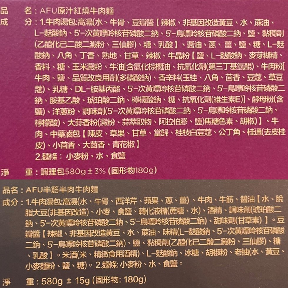 名:AFU原汁紅燒牛肉麵,分: 1.牛肉湯包:高湯(水、牛骨、豆瓣醬(辣椒、非基因改造黃豆、水、麻油、L-麩酸鈉、5'-次黃嘌呤核苷磷酸二鈉、5'-鳥嘌呤核苷磷酸二鈉、鹽、黏稠劑,(乙醯化已二酸二澱粉、三仙膠)、糖、乳酸】、醬油、蔥、薑、鹽、糖、L-