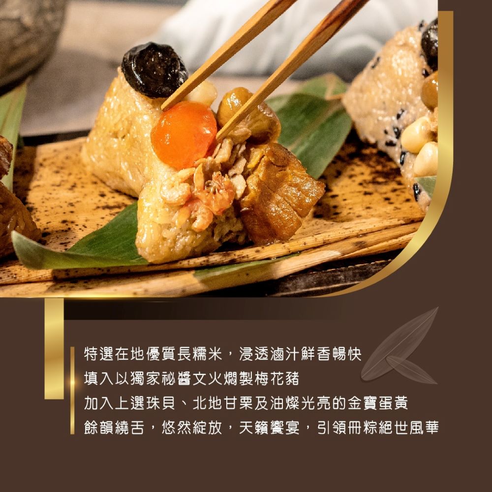 特選在地優質長糯米,浸透滷汁鮮香暢快,填入以獨家秘醬文火燜製梅花豬,加入上選珠貝、北地甘栗及油燦光亮的金寶蛋黃,餘韻繞舌,悠然綻放,天籟饗宴,引領冊粽絕世風華。