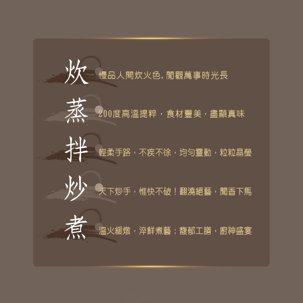 慢品人間炊火色,閒觀萬事時光長，蒸拌炒煮，200度高溫提粹,食材豐美,盡顯真味，輕柔手路,不疾不徐,均勻靈動,粒粒晶瑩，天下炒手,惟快不破!翻澆絕藝,聞香下馬，溫火緩燉,淬鮮煮藝;馥郁工膳,廚神盛宴。