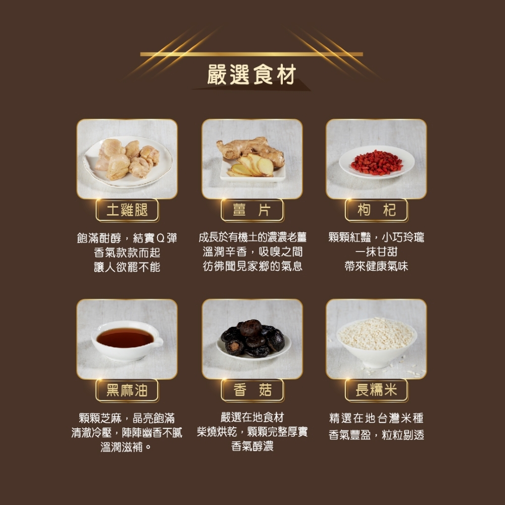 嚴選食材，土雞腿，飽滿酣醇,結實Q彈，香氣款款而起，讓人欲罷不能，成長於有機土的濃濃老薑，溫潤辛香,吸嗅之間，彷彿聞見家鄉的氣息，顆顆紅豔,小巧玲瓏，一抹甘甜，帶來健康氣味，黑麻油，顆顆芝麻,晶亮飽滿，長糯米，嚴選在地食材，精選在地台灣米種，溫潤滋補