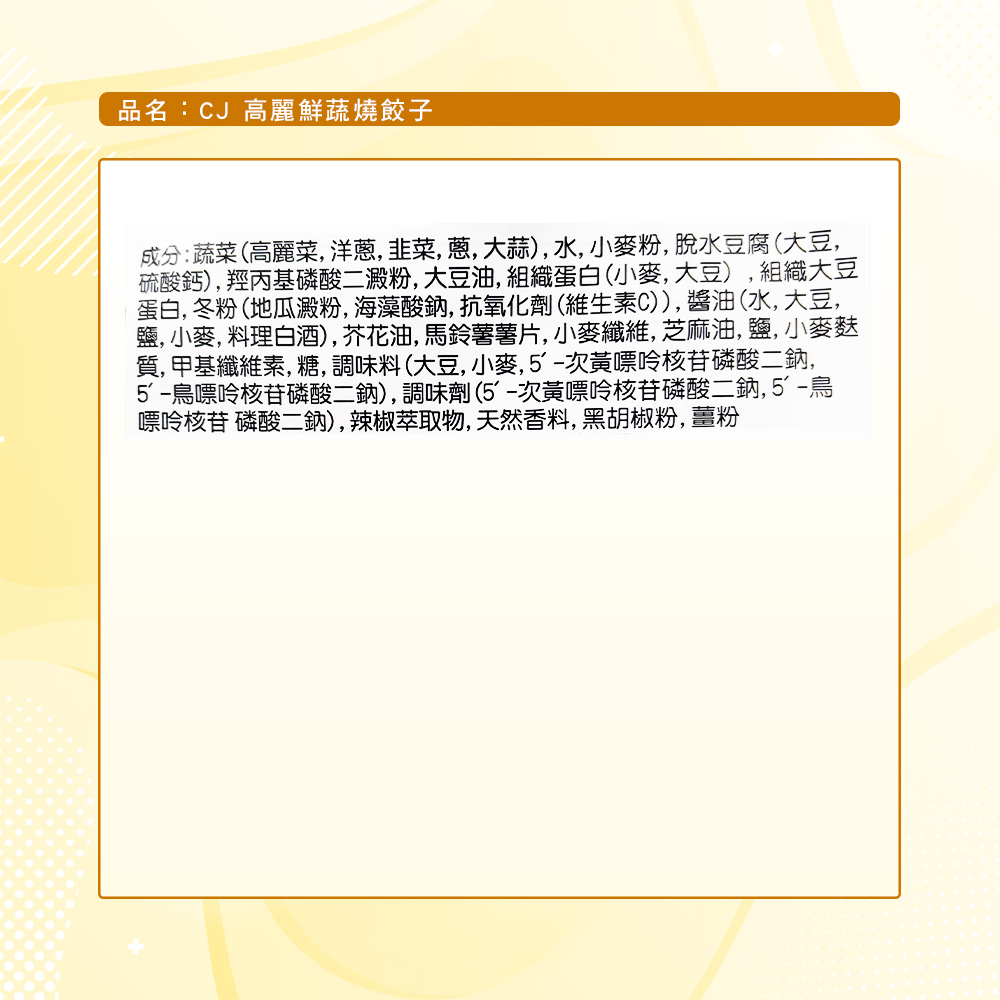 品名:CJ 高麗鮮蔬燒餃子，成分:蔬菜(高麗菜,洋蔥,韭菜,蔥,大蒜),水,小麥粉,脫水豆腐(大豆,硫酸鈣),羥丙基磷酸二澱粉,大豆油,組織蛋白(小麥,大豆),組織大豆，蛋白, 冬粉(地瓜澱粉,海藻酸鈉,抗氧化劑(維生素C)),醬油(水,大豆,鹽, 