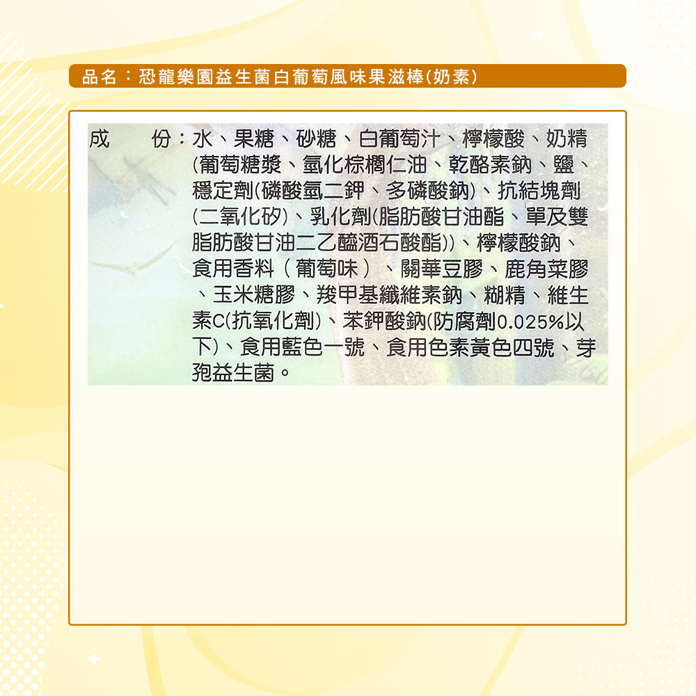 品名:恐龍樂園益生菌白葡萄風味果滋棒(奶素),份:水、果糖、砂糖、白葡萄汁、檸檬酸、奶精,(葡萄糖漿、氫化棕櫚仁油、乾酪素鈉、鹽、穩定劑(磷酸氫二鉀、多磷酸鈉)、抗結塊劑,(二氧化矽)、乳化劑(脂肪酸甘油酯、單及雙,脂肪酸甘油二乙醯酒石酸酯))、檸檬