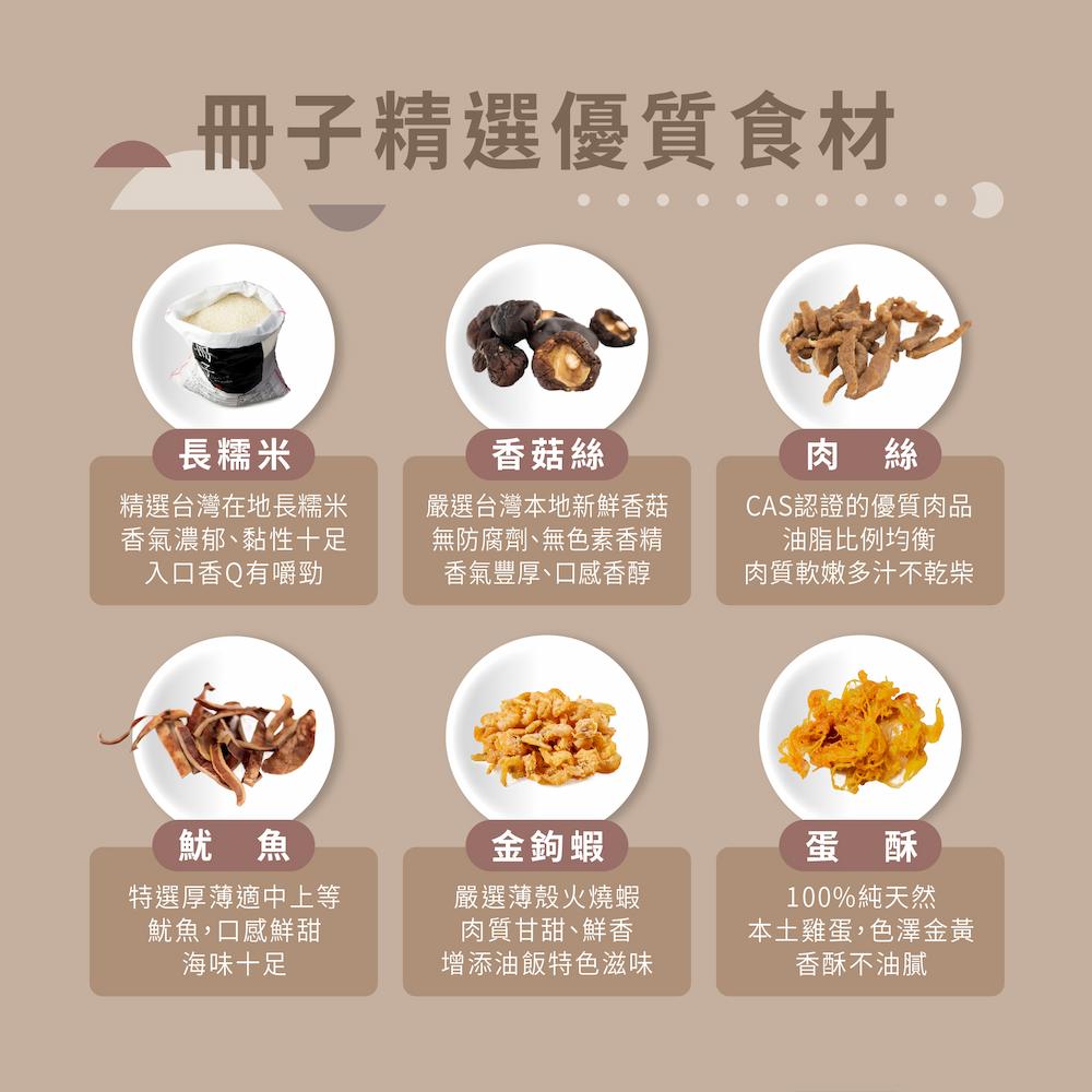 冊子精選優質食材，長糯米，精選台灣在地長糯米，香氣濃郁、黏性十足，入口香Q有嚼勁，香菇絲，嚴選台灣本地新鮮香菇，無防腐劑、無色素香精，香氣豐厚、口感香醇，CAS認證的優質肉品，油脂比例均衡，肉質軟嫩多汁不乾柴，特選厚薄適中上等，魷魚,口感鮮甜，海味十