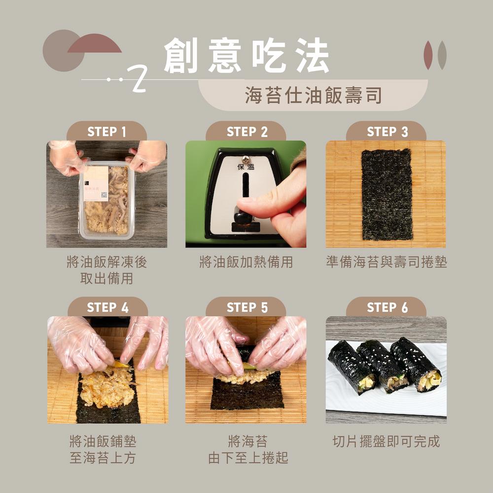 創意吃法，海苔仕油飯壽司，將油飯解凍後，將油飯加熱備用，準備海苔與壽司捲墊，取出備用，將油飯鋪墊，至海苔上方，將海苔，由下至上捲起，切片擺盤即可完成。