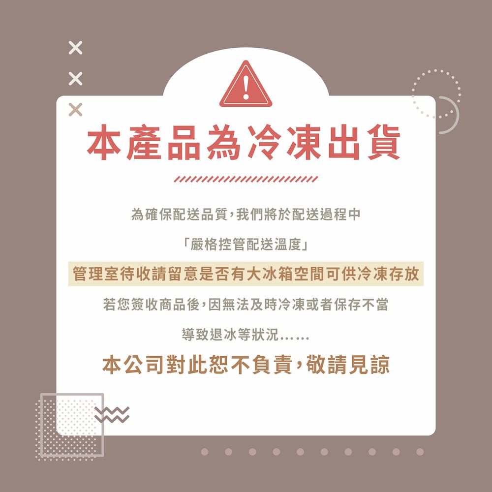 本產品為冷凍出貨，為確保配送品質,我們將於配送過程中，嚴格控管配送溫度管理室待收請留意是否有大冰箱空間可供冷凍存放，若您簽收商品後,因無法及時冷凍或者保存不當，導致退冰等狀況………，本公司對此恕不負責,敬請見諒。