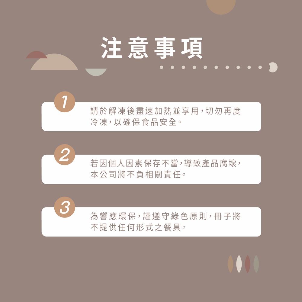 注意事項，請於解凍後盡速加熱並享用,切勿再度，冷凍,以確保食品安全。若因個人因素保存不當,導致產品腐壞,本公司將不負相關責任。為響應環保,謹遵守綠色原則,冊子將，不提供任何形式之餐具。