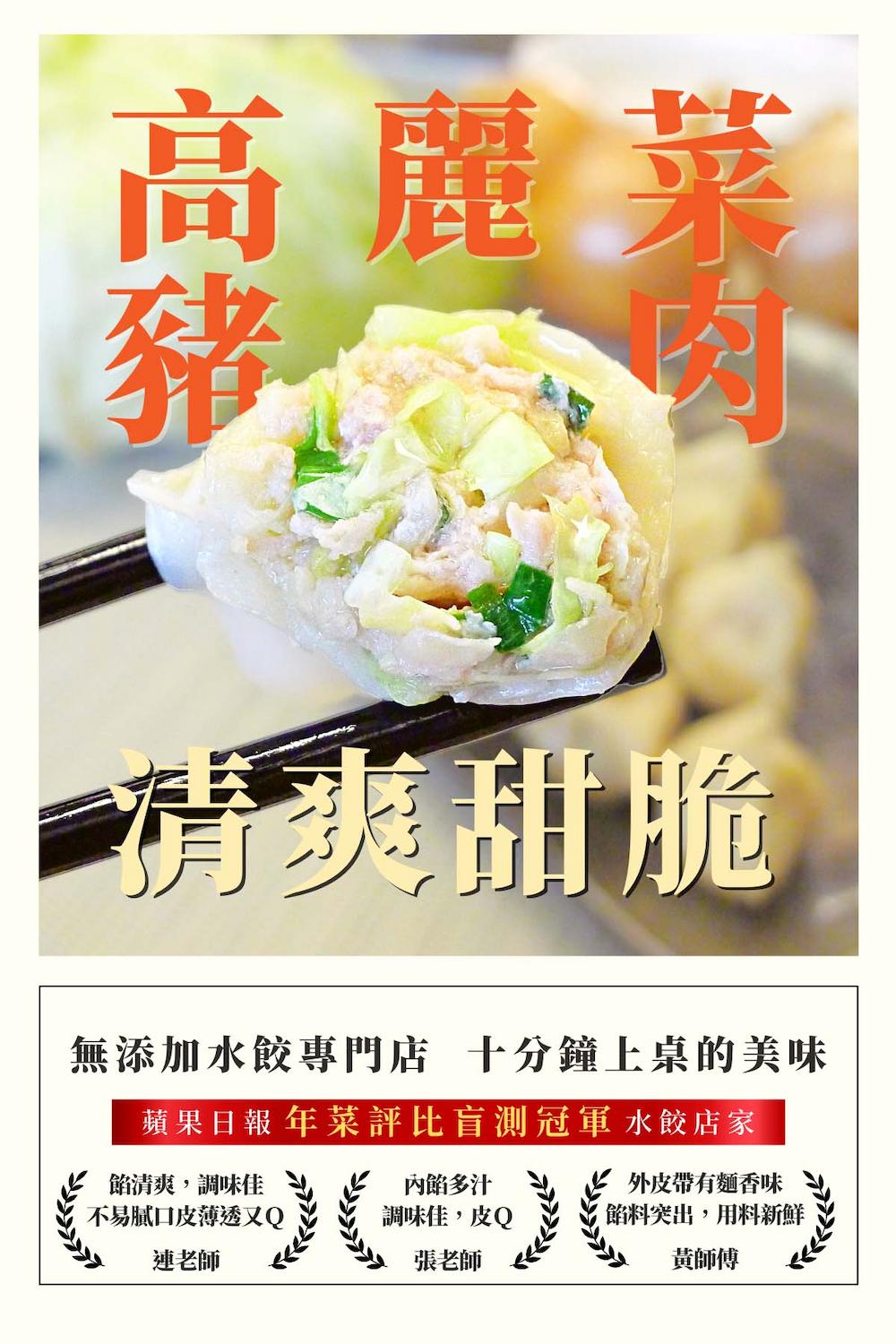 高麗菜,清爽甜脆,無添加水餃專門店 十分鐘上桌的美味,蘋果日報年菜評比盲測冠軍 水餃店家,餡清爽,調味佳,不易膩口皮薄透又Q,內餡多汁,調味佳,皮Q,外皮帶有麵香味,餡料突出,用料新鮮,連老師,張老師,黃師傅。