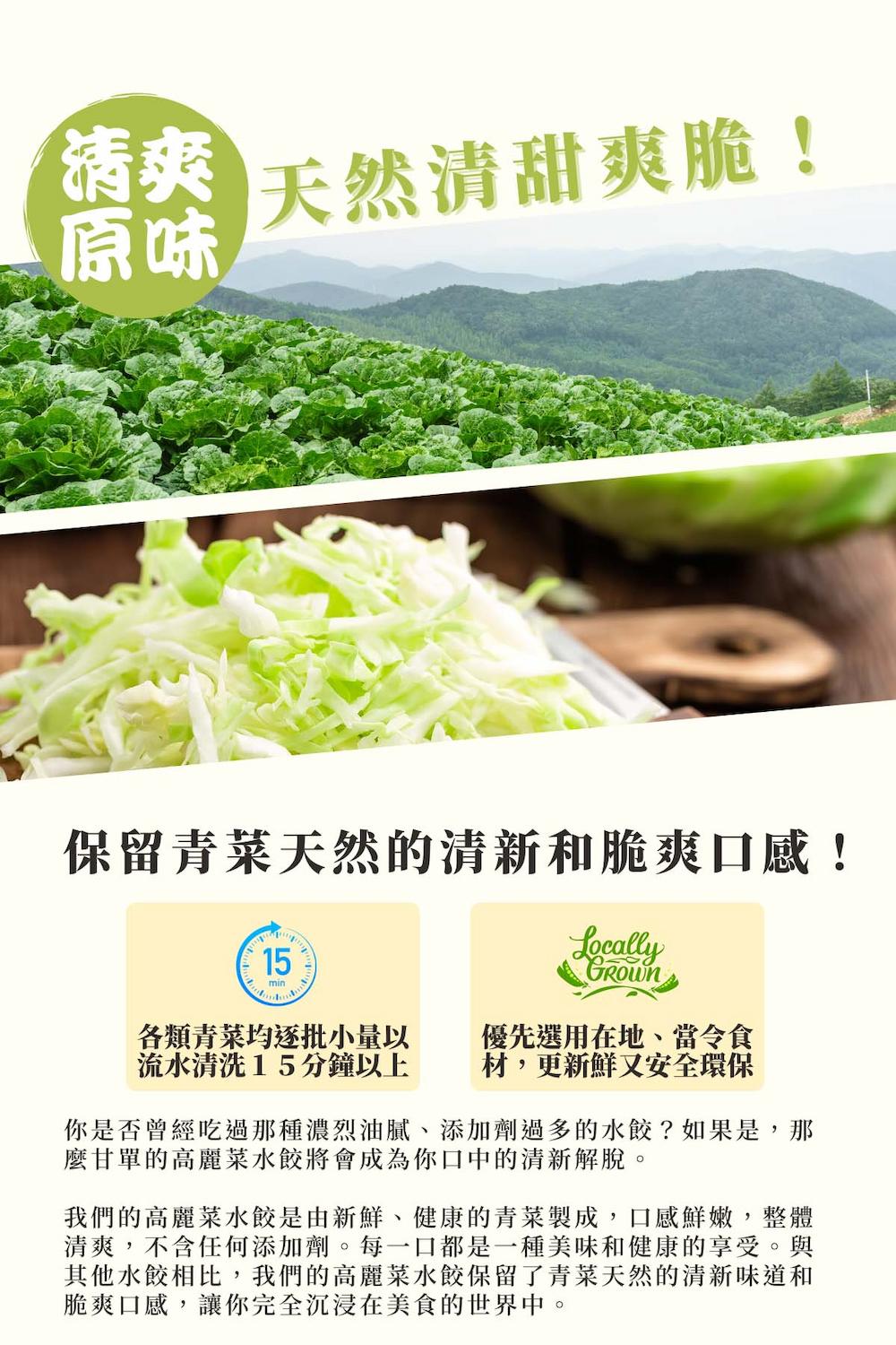 天然清甜爽脆!保留青菜天然的清新和脆爽口感!各類青菜均逐批小量以,流水清洗15分鐘以上,優先選用在地、當令食,材,更新鮮又安全環保,你是否曾經吃過那種濃烈油膩、添加劑過多的水餃?如果是,那,麼甘單的高麗菜水餃將會成為你口中的清新解脫。我們的高麗菜水餃