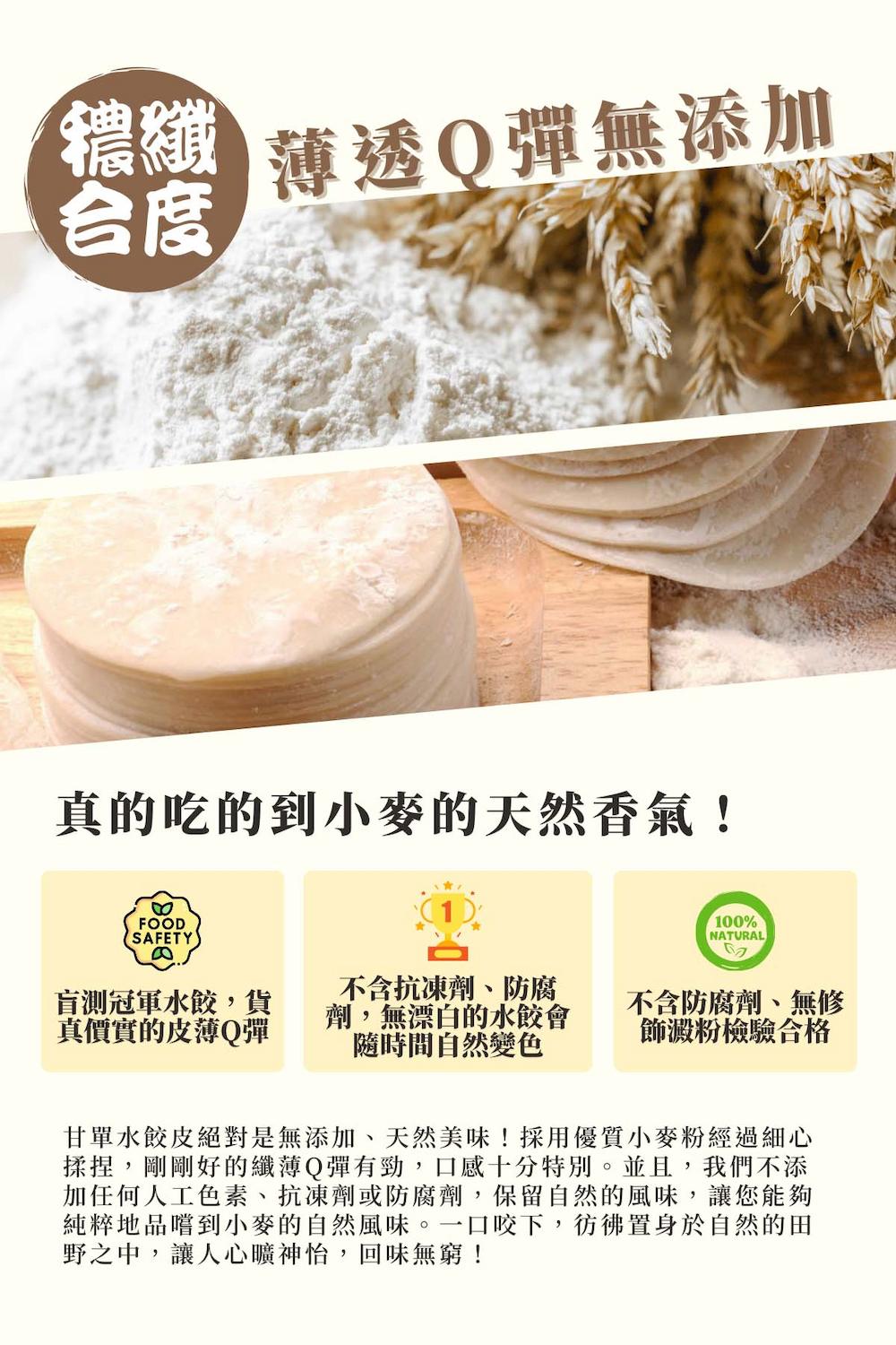 薄透O彈無添加,真的吃的到小麥的天然香氣!盲測冠軍水餃,貨,真價實的皮薄Q彈,不含抗凍劑、防腐,劑,無漂白的水餃會,隨時間自然變色,不含防腐劑、無修,飾澱粉檢驗合格,甘單水餃皮絕對是無添加、天然美味!採用優質小麥粉經過細心,揉捏,剛剛好的纖薄Q彈有勁